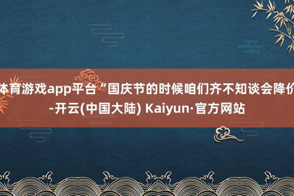 体育游戏app平台“国庆节的时候咱们齐不知谈会降价-开云(中国大陆) Kaiyun·官方网站