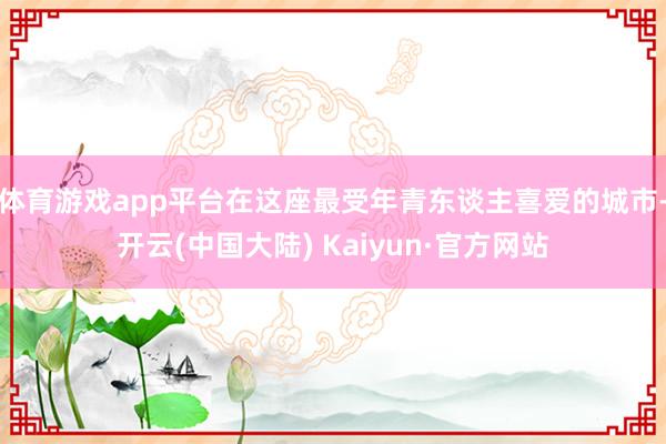 体育游戏app平台在这座最受年青东谈主喜爱的城市-开云(中国大陆) Kaiyun·官方网站