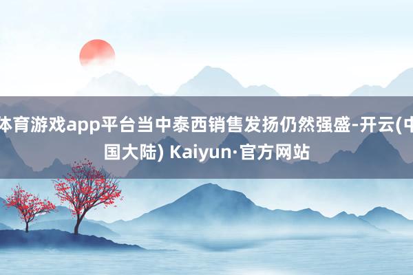 体育游戏app平台当中泰西销售发扬仍然强盛-开云(中国大陆) Kaiyun·官方网站