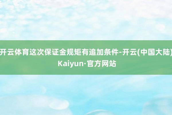 开云体育这次保证金规矩有追加条件-开云(中国大陆) Kaiyun·官方网站