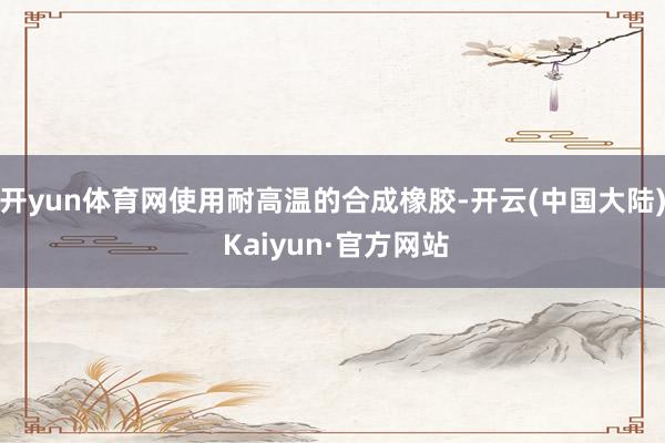 开yun体育网使用耐高温的合成橡胶-开云(中国大陆) Kaiyun·官方网站