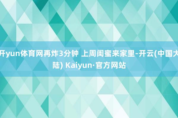 开yun体育网再炸3分钟 上周闺蜜来家里-开云(中国大陆) Kaiyun·官方网站