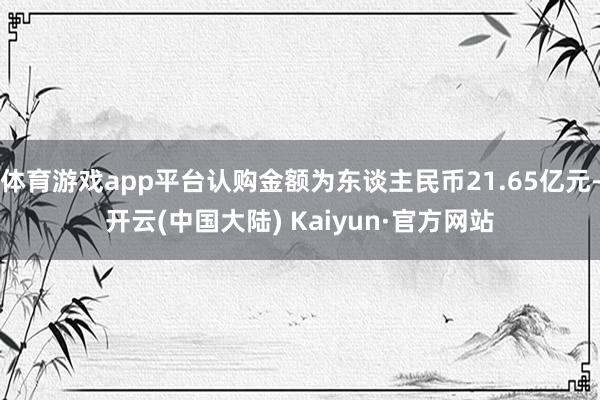 体育游戏app平台认购金额为东谈主民币21.65亿元-开云(中国大陆) Kaiyun·官方网站