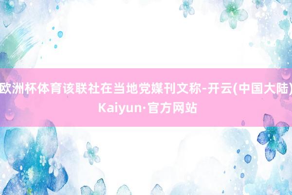 欧洲杯体育该联社在当地党媒刊文称-开云(中国大陆) Kaiyun·官方网站