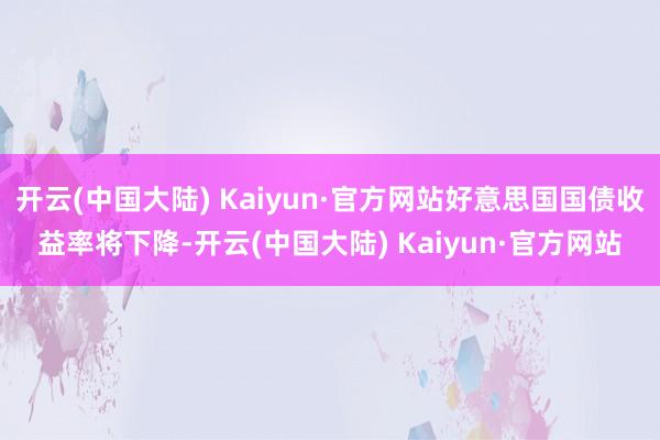 开云(中国大陆) Kaiyun·官方网站好意思国国债收益率将下降-开云(中国大陆) Kaiyun·官方网站