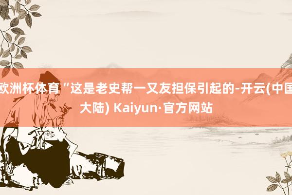 欧洲杯体育“这是老史帮一又友担保引起的-开云(中国大陆) Kaiyun·官方网站