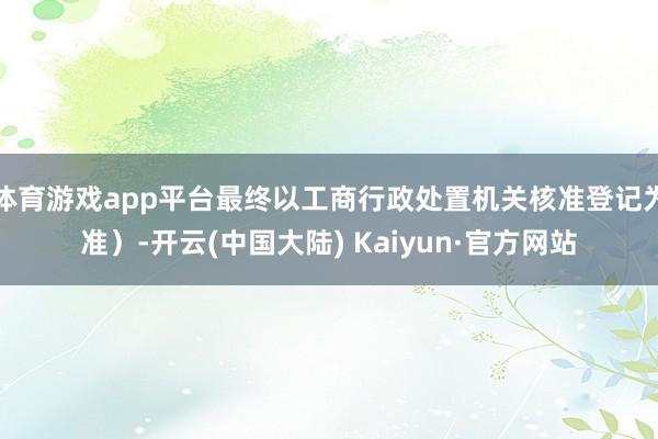 体育游戏app平台最终以工商行政处置机关核准登记为准）-开云(中国大陆) Kaiyun·官方网站