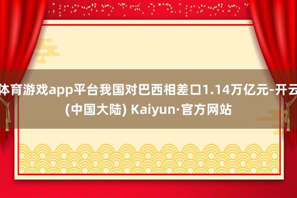 体育游戏app平台我国对巴西相差口1.14万亿元-开云(中国大陆) Kaiyun·官方网站