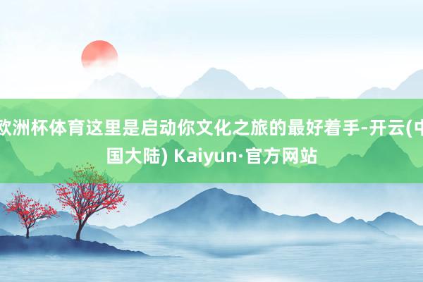欧洲杯体育这里是启动你文化之旅的最好着手-开云(中国大陆) Kaiyun·官方网站