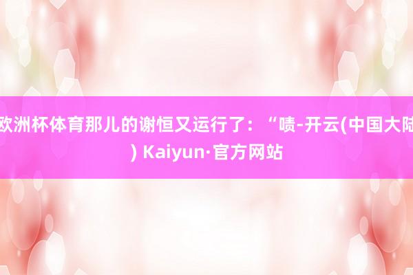 欧洲杯体育那儿的谢恒又运行了：“啧-开云(中国大陆) Kaiyun·官方网站