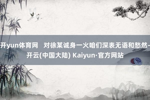 开yun体育网   对徐某诚身一火咱们深表无语和愁然-开云(中国大陆) Kaiyun·官方网站