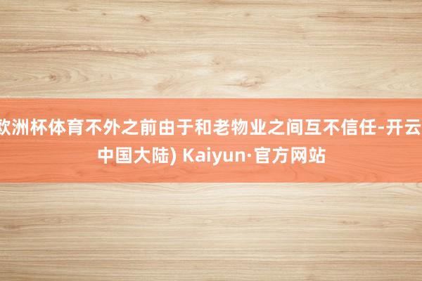 欧洲杯体育不外之前由于和老物业之间互不信任-开云(中国大陆) Kaiyun·官方网站