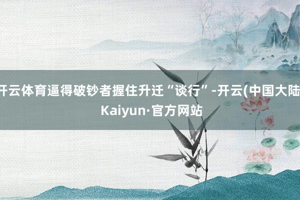 开云体育逼得破钞者握住升迁“谈行”-开云(中国大陆) Kaiyun·官方网站