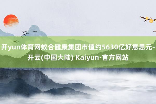 开yun体育网蚁合健康集团市值约5630亿好意思元-开云(中国大陆) Kaiyun·官方网站
