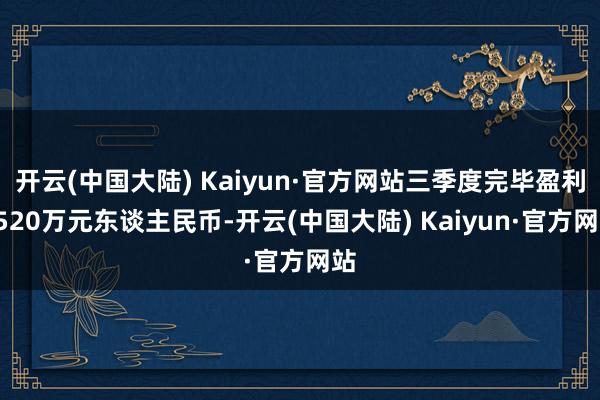 开云(中国大陆) Kaiyun·官方网站三季度完毕盈利2520万元东谈主民币-开云(中国大陆) Kaiyun·官方网站
