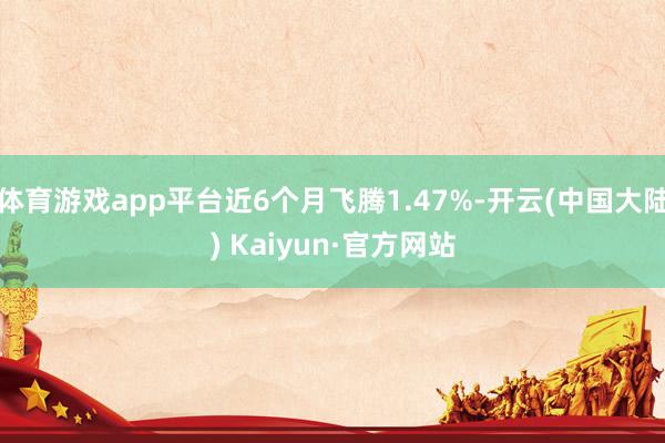 体育游戏app平台近6个月飞腾1.47%-开云(中国大陆) Kaiyun·官方网站