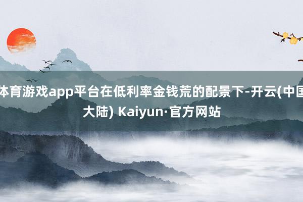体育游戏app平台在低利率金钱荒的配景下-开云(中国大陆) Kaiyun·官方网站