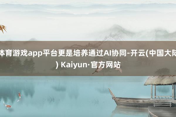 体育游戏app平台更是培养通过AI协同-开云(中国大陆) Kaiyun·官方网站