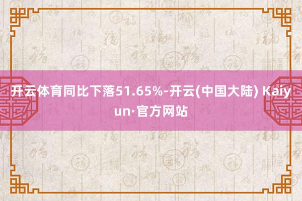 开云体育同比下落51.65%-开云(中国大陆) Kaiyun·官方网站