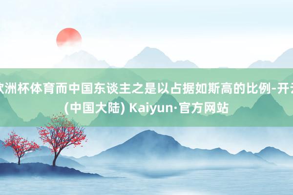 欧洲杯体育而中国东谈主之是以占据如斯高的比例-开云(中国大陆) Kaiyun·官方网站