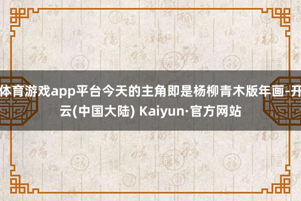 体育游戏app平台今天的主角即是杨柳青木版年画-开云(中国大陆) Kaiyun·官方网站