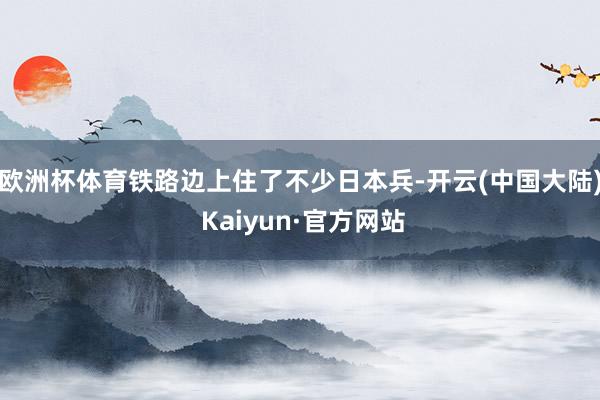 欧洲杯体育铁路边上住了不少日本兵-开云(中国大陆) Kaiyun·官方网站