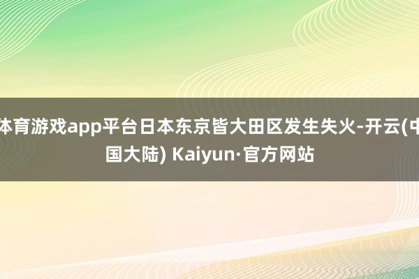 体育游戏app平台日本东京皆大田区发生失火-开云(中国大陆) Kaiyun·官方网站