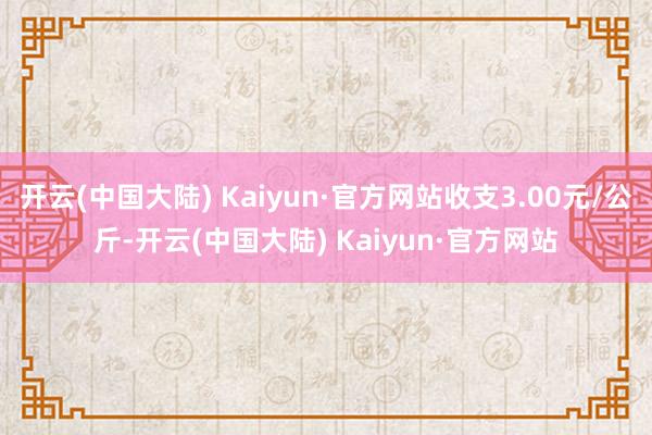 开云(中国大陆) Kaiyun·官方网站收支3.00元/公斤-开云(中国大陆) Kaiyun·官方网站