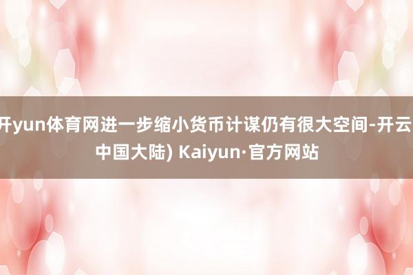 开yun体育网进一步缩小货币计谋仍有很大空间-开云(中国大陆) Kaiyun·官方网站