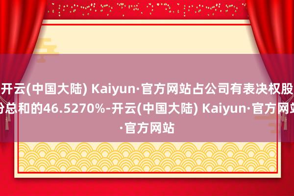 开云(中国大陆) Kaiyun·官方网站占公司有表决权股份总和的46.5270%-开云(中国大陆) Kaiyun·官方网站
