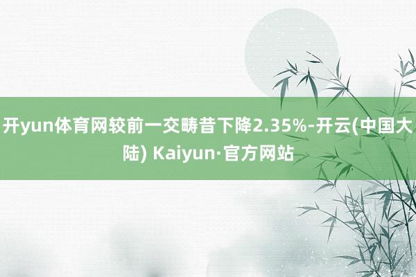 开yun体育网较前一交畴昔下降2.35%-开云(中国大陆) Kaiyun·官方网站