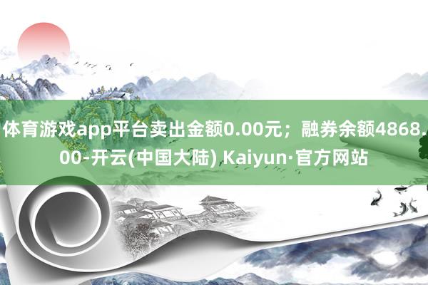体育游戏app平台卖出金额0.00元；融券余额4868.00-开云(中国大陆) Kaiyun·官方网站