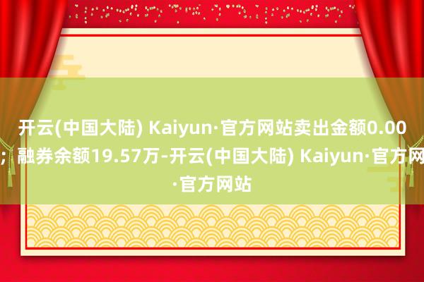 开云(中国大陆) Kaiyun·官方网站卖出金额0.00元；融券余额19.57万-开云(中国大陆) Kaiyun·官方网站