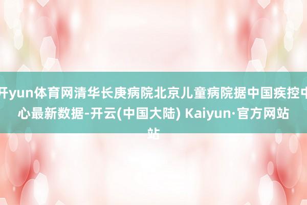 开yun体育网清华长庚病院北京儿童病院据中国疾控中心最新数据-开云(中国大陆) Kaiyun·官方网站