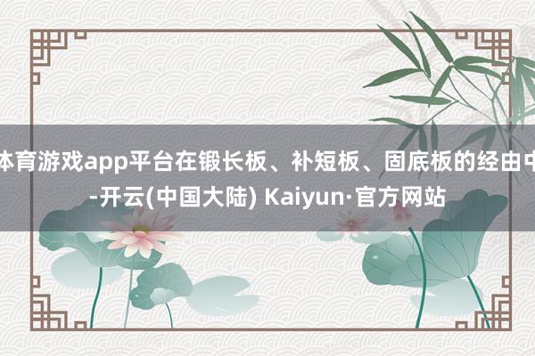 体育游戏app平台在锻长板、补短板、固底板的经由中-开云(中国大陆) Kaiyun·官方网站