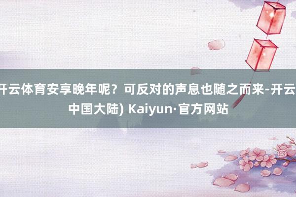 开云体育安享晚年呢？可反对的声息也随之而来-开云(中国大陆) Kaiyun·官方网站