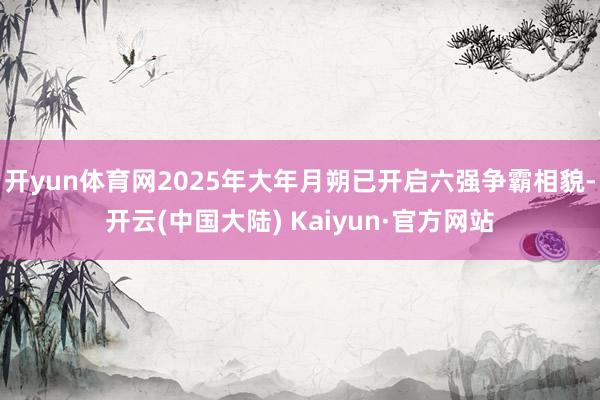 开yun体育网2025年大年月朔已开启六强争霸相貌-开云(中国大陆) Kaiyun·官方网站
