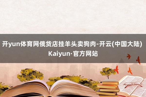开yun体育网　　俄货店挂羊头卖狗肉-开云(中国大陆) Kaiyun·官方网站