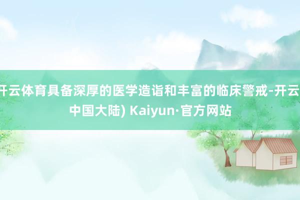 开云体育具备深厚的医学造诣和丰富的临床警戒-开云(中国大陆) Kaiyun·官方网站