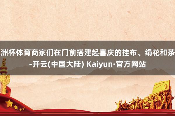 欧洲杯体育商家们在门前搭建起喜庆的挂布、绢花和茶台-开云(中国大陆) Kaiyun·官方网站