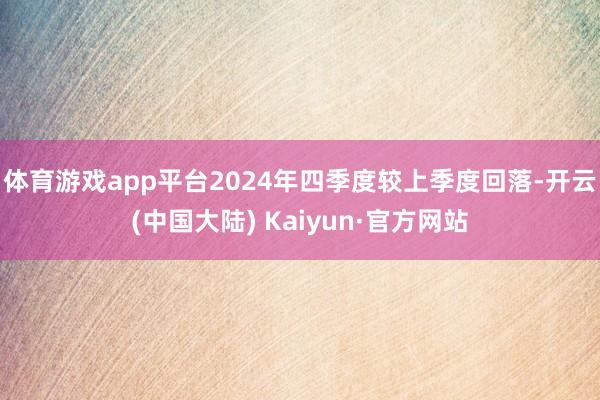 体育游戏app平台2024年四季度较上季度回落-开云(中国大陆) Kaiyun·官方网站