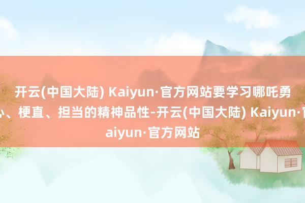 开云(中国大陆) Kaiyun·官方网站要学习哪吒勇敢、热心、梗直、担当的精神品性-开云(中国大陆) Kaiyun·官方网站