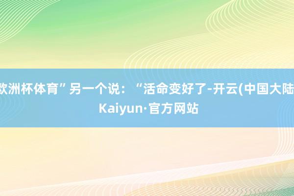 欧洲杯体育”另一个说：“活命变好了-开云(中国大陆) Kaiyun·官方网站