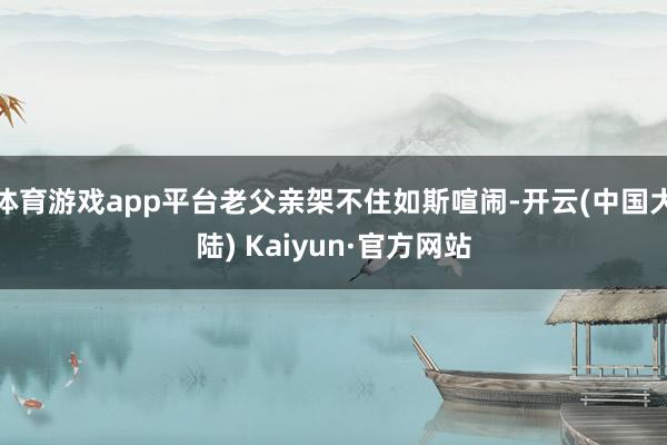 体育游戏app平台老父亲架不住如斯喧闹-开云(中国大陆) Kaiyun·官方网站