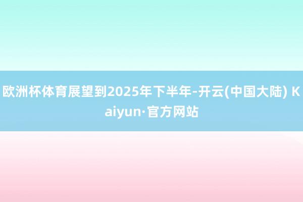 欧洲杯体育展望到2025年下半年-开云(中国大陆) Kaiyun·官方网站