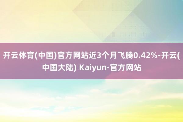 开云体育(中国)官方网站近3个月飞腾0.42%-开云(中国大陆) Kaiyun·官方网站