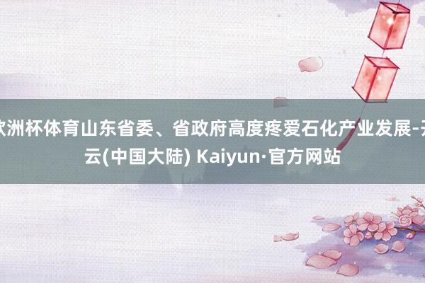 欧洲杯体育山东省委、省政府高度疼爱石化产业发展-开云(中国大陆) Kaiyun·官方网站