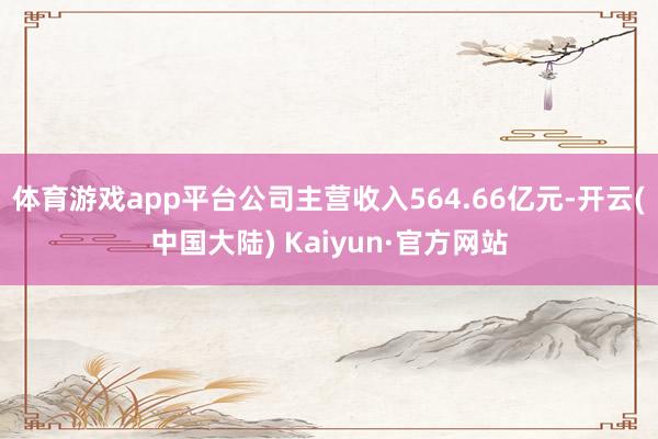体育游戏app平台公司主营收入564.66亿元-开云(中国大陆) Kaiyun·官方网站