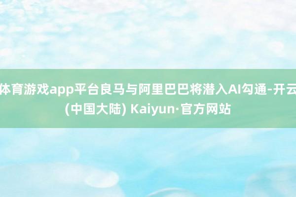 体育游戏app平台良马与阿里巴巴将潜入AI勾通-开云(中国大陆) Kaiyun·官方网站