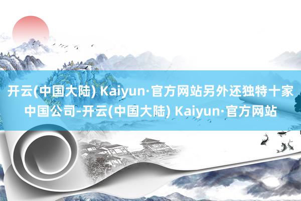 开云(中国大陆) Kaiyun·官方网站另外还独特十家中国公司-开云(中国大陆) Kaiyun·官方网站
